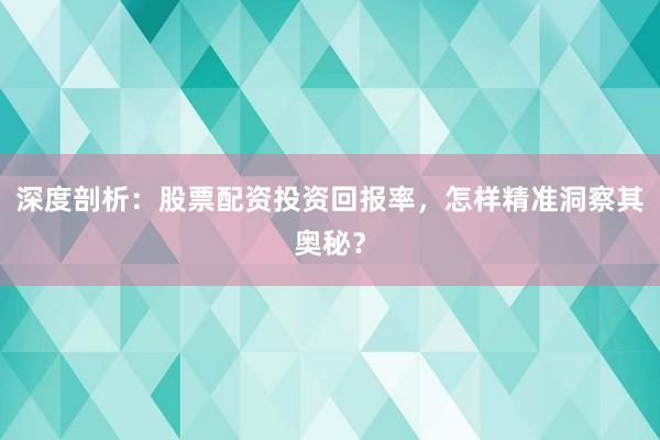 深度剖析：股票配资投资回报率，怎样精准洞察其奥秘？