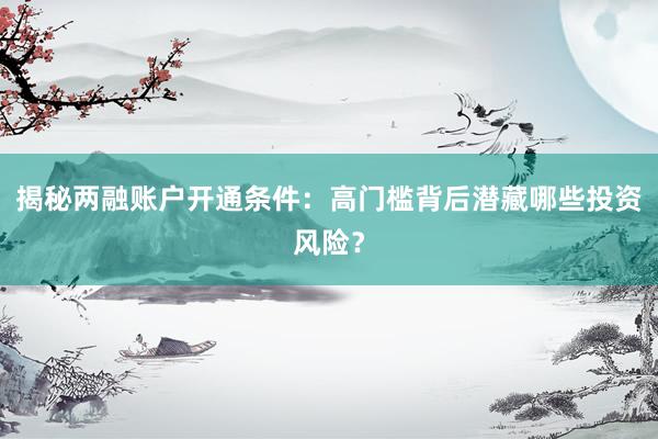 揭秘两融账户开通条件：高门槛背后潜藏哪些投资风险？