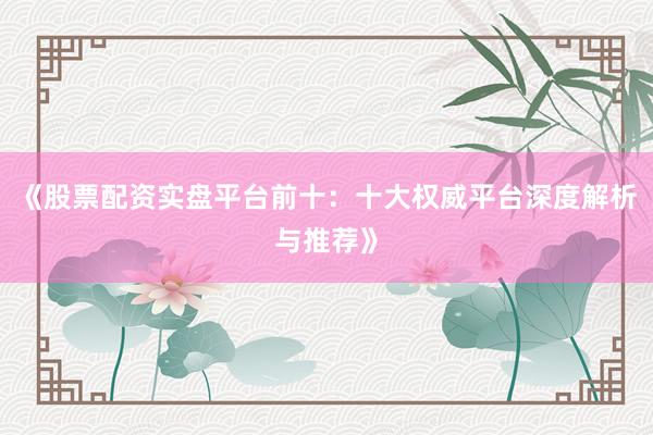 《股票配资实盘平台前十:十大权威平台深度解析与推荐》