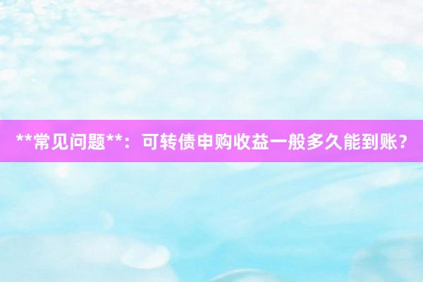**常见问题**：可转债申购收益一般多久能到账？