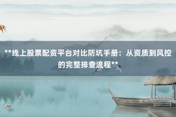 **线上股票配资平台对比防坑手册：从资质到风控的完整排查流程**