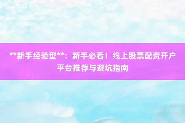 **新手经验型**：新手必看！线上股票配资开户平台推荐与避坑指南