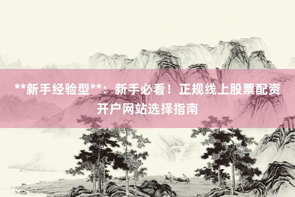 **新手经验型**：新手必看！正规线上股票配资开户网站选择指南