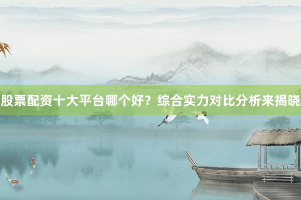 股票配资十大平台哪个好？综合实力对比分析来揭晓