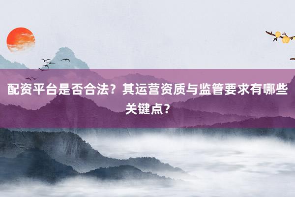 配资平台是否合法？其运营资质与监管要求有哪些关键点？