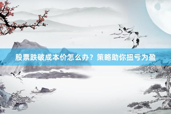 股票跌破成本价怎么办？策略助你扭亏为盈