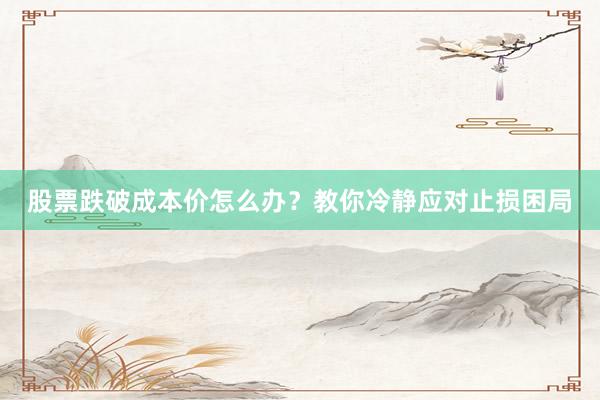 股票跌破成本价怎么办？教你冷静应对止损困局