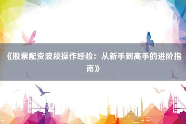 《股票配资波段操作经验：从新手到高手的进阶指南》