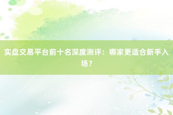 实盘交易平台前十名深度测评：哪家更适合新手入场？