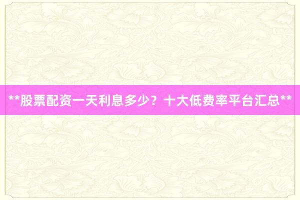 **股票配资一天利息多少？十大低费率平台汇总**