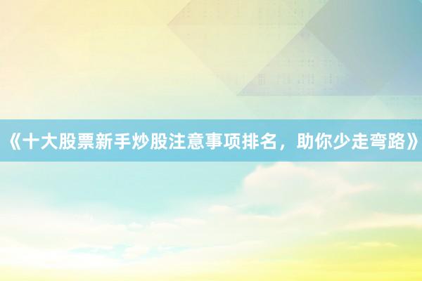 《十大股票新手炒股注意事项排名，助你少走弯路》