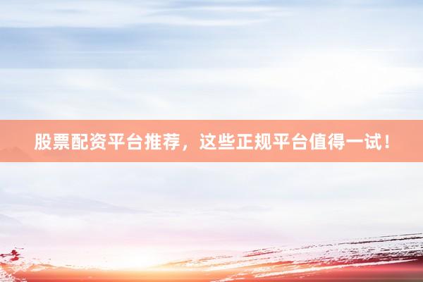 股票配资平台推荐，这些正规平台值得一试！