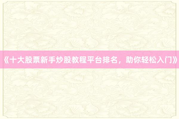 《十大股票新手炒股教程平台排名，助你轻松入门》