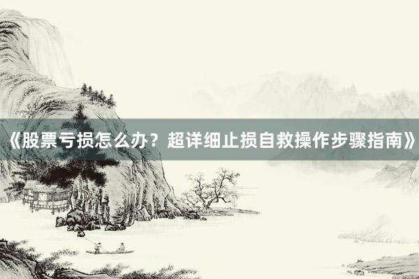 《股票亏损怎么办？超详细止损自救操作步骤指南》