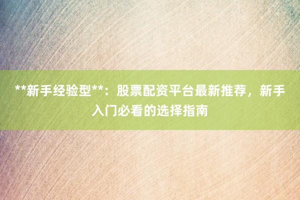 **新手经验型**：股票配资平台最新推荐，新手入门必看的选择指南