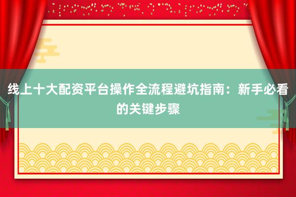 线上十大配资平台操作全流程避坑指南：新手必看的关键步骤