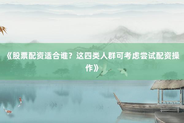 《股票配资适合谁？这四类人群可考虑尝试配资操作》