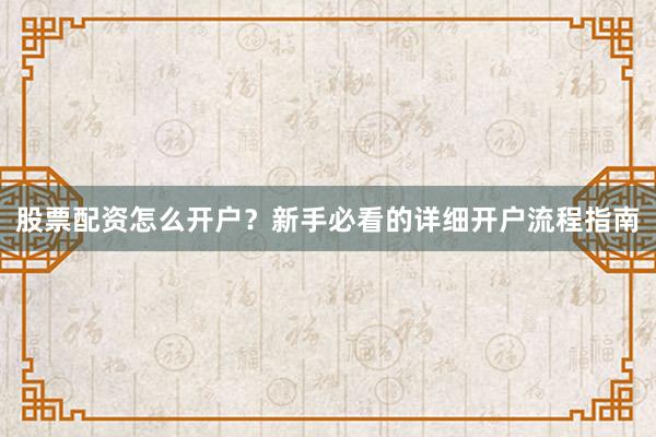股票配资怎么开户？新手必看的详细开户流程指南