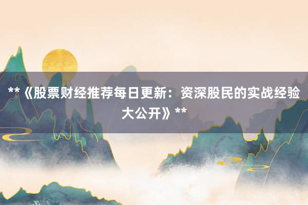 **《股票财经推荐每日更新：资深股民的实战经验大公开》**