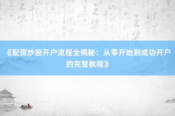 《配资炒股开户流程全揭秘:从零开始到成功开户的完整教程》