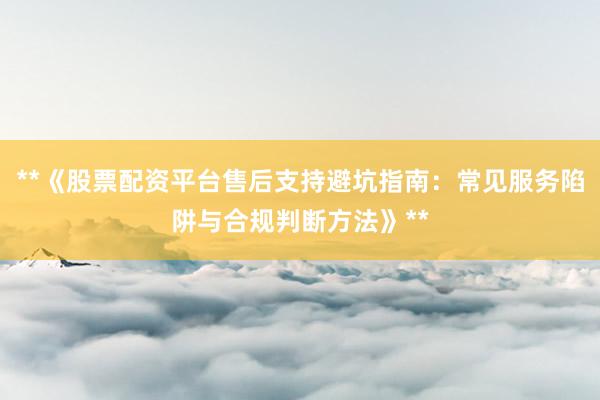 **《股票配资平台售后支持避坑指南：常见服务陷阱与合规判断方法》**