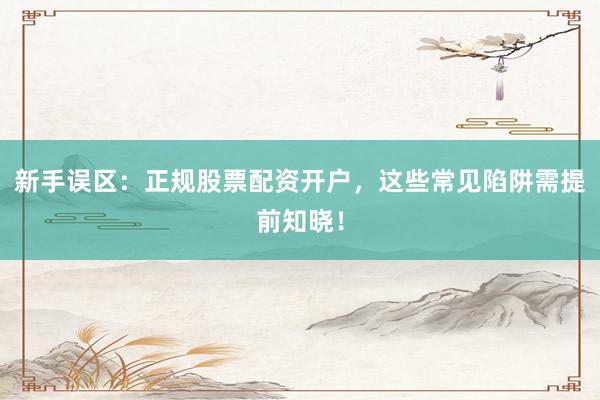新手误区：正规股票配资开户，这些常见陷阱需提前知晓！