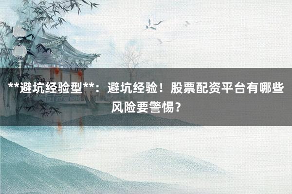 **避坑经验型**：避坑经验！股票配资平台有哪些风险要警惕？