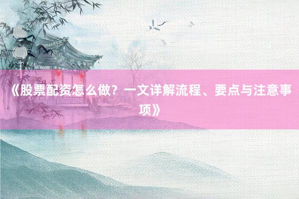 《股票配资怎么做？一文详解流程、要点与注意事项》