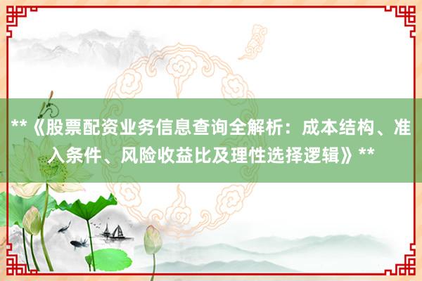 **《股票配资业务信息查询全解析：成本结构、准入条件、风险收益比及理性选择逻辑》**
