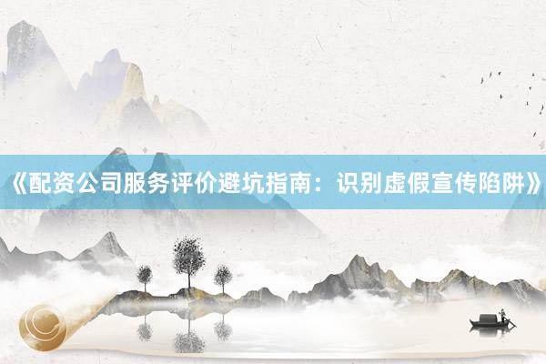 《配资公司服务评价避坑指南：识别虚假宣传陷阱》