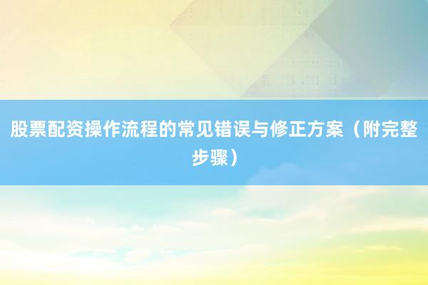 股票配资操作流程的常见错误与修正方案（附完整步骤）
