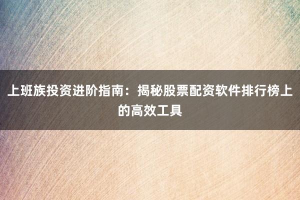 上班族投资进阶指南：揭秘股票配资软件排行榜上的高效工具