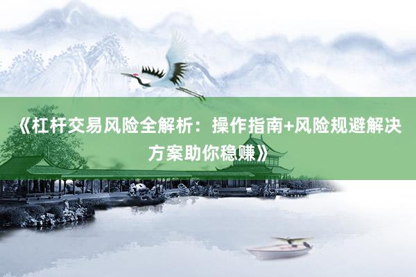 《杠杆交易风险全解析：操作指南+风险规避解决方案助你稳赚》