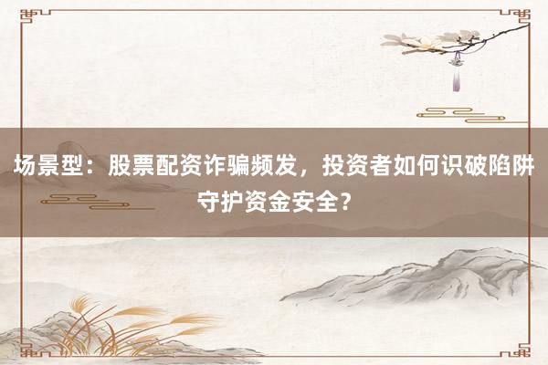 场景型：股票配资诈骗频发，投资者如何识破陷阱守护资金安全？