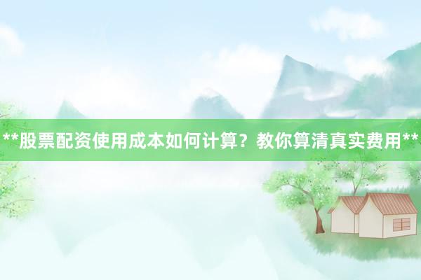 **股票配资使用成本如何计算？教你算清真实费用**