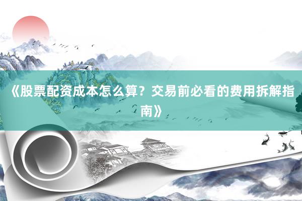 《股票配资成本怎么算？交易前必看的费用拆解指南》