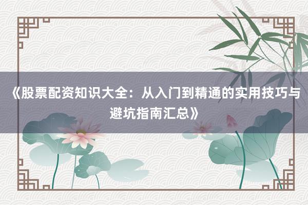 《股票配资知识大全：从入门到精通的实用技巧与避坑指南汇总》