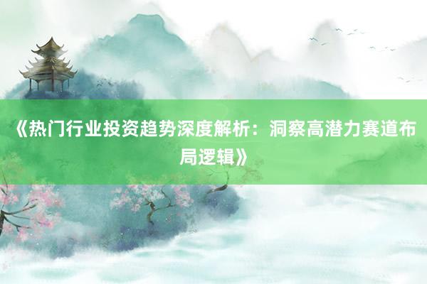 《热门行业投资趋势深度解析：洞察高潜力赛道布局逻辑》