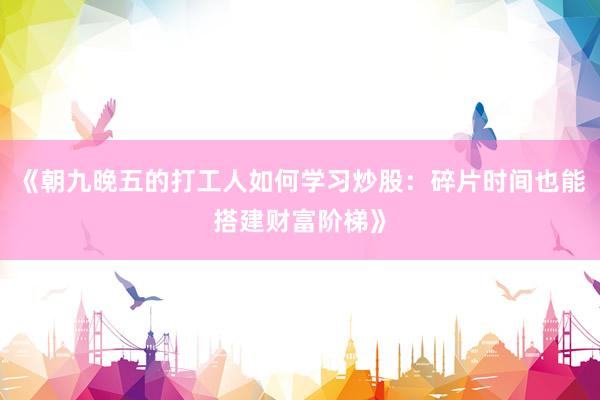 《朝九晚五的打工人如何学习炒股：碎片时间也能搭建财富阶梯》