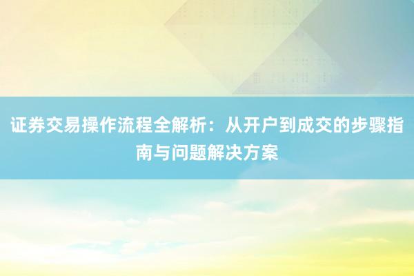 证券交易操作流程全解析：从开户到成交的步骤指南与问题解决方案