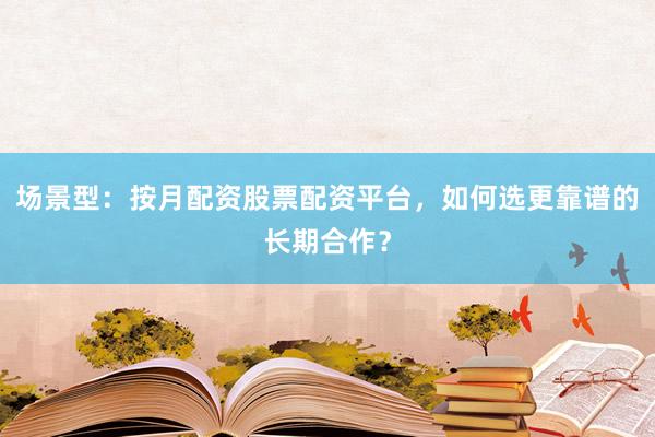 场景型：按月配资股票配资平台，如何选更靠谱的长期合作？