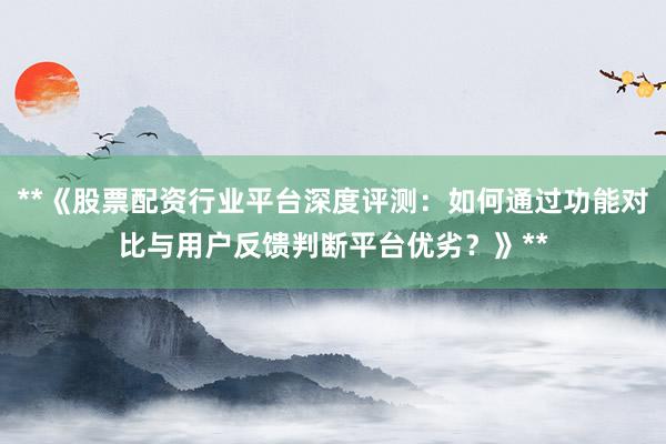 **《股票配资行业平台深度评测：如何通过功能对比与用户反馈判断平台优劣？》**