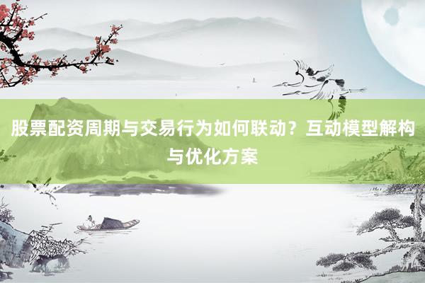 股票配资周期与交易行为如何联动？互动模型解构与优化方案