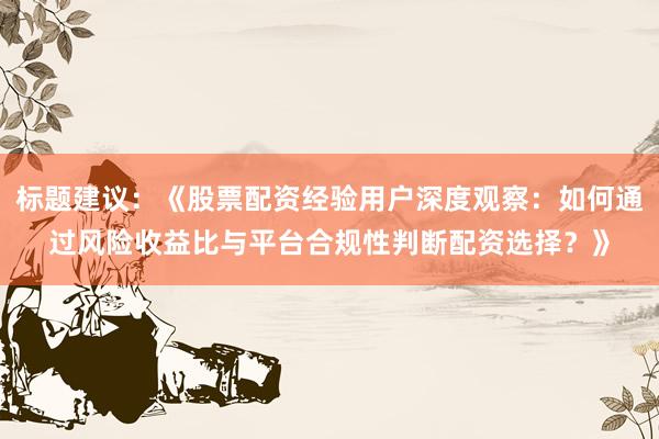 标题建议：《股票配资经验用户深度观察：如何通过风险收益比与平台合规性判断配资选择？》