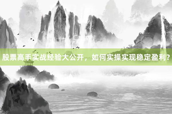 股票高手实战经验大公开，如何实操实现稳定盈利？