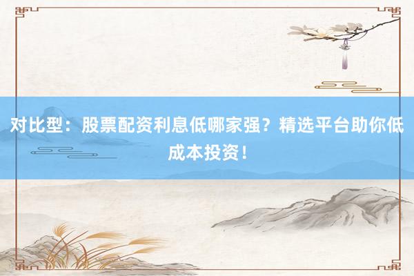 对比型：股票配资利息低哪家强？精选平台助你低成本投资！