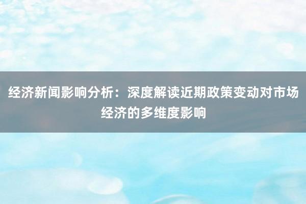 经济新闻影响分析：深度解读近期政策变动对市场经济的多维度影响