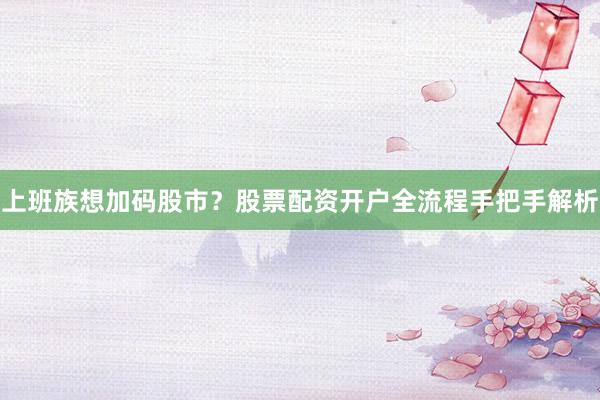 上班族想加码股市?股票配资开户全流程手把手解析