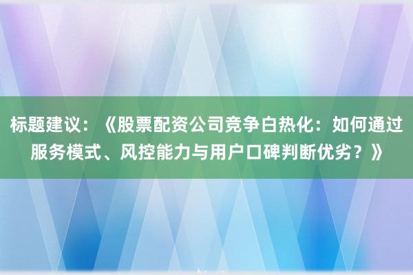 标题建议：《股票配资公司竞争白热化：如何通过服务模式、风控能力与用户口碑判断优劣？》