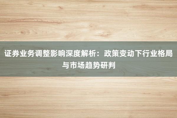 证券业务调整影响深度解析:政策变动下行业格局与市场趋势研判